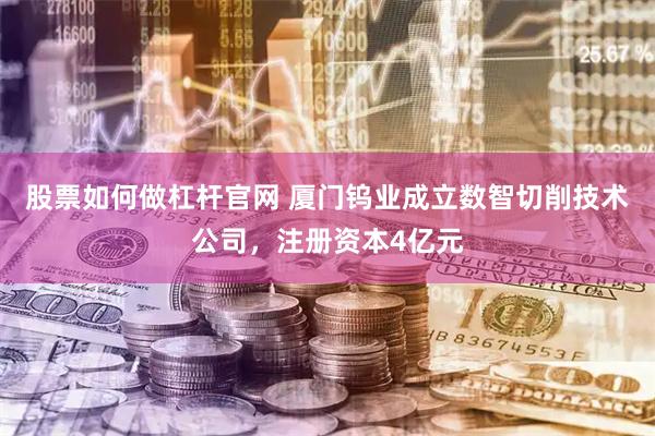 股票如何做杠杆官网 厦门钨业成立数智切削技术公司，注册资本4亿元