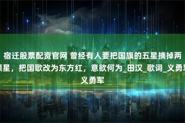 宿迁股票配资官网 曾经有人要把国旗的五星摘掉两颗星，把国歌改为东方红，意欲何为_田汉_歌词_义勇军