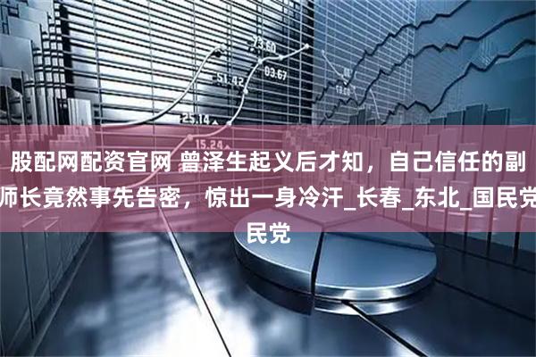 股配网配资官网 曾泽生起义后才知，自己信任的副师长竟然事先告密，惊出一身冷汗_长春_东北_国民党