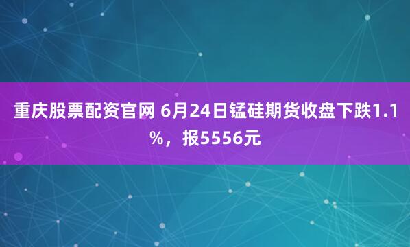 重庆股票配资官网 6月24日锰硅期货收盘下跌1.1%，报5556元