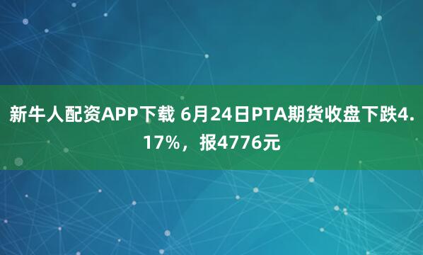 新牛人配资APP下载 6月24日PTA期货收盘下跌4.17%，报4776元