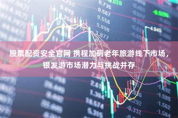 股票配资安全官网 携程加码老年旅游线下市场,银发游市场潜力与挑战并存