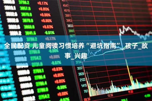 全民配资 儿童阅读习惯培养“避坑指南”_孩子_故事_兴趣