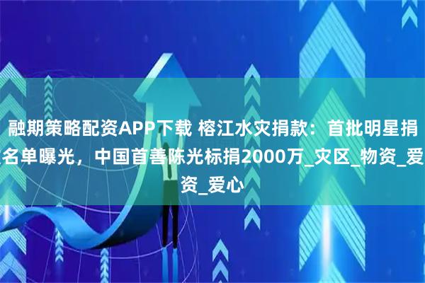 融期策略配资APP下载 榕江水灾捐款：首批明星捐款名单曝光，中国首善陈光标捐2000万_灾区_物资_爱心