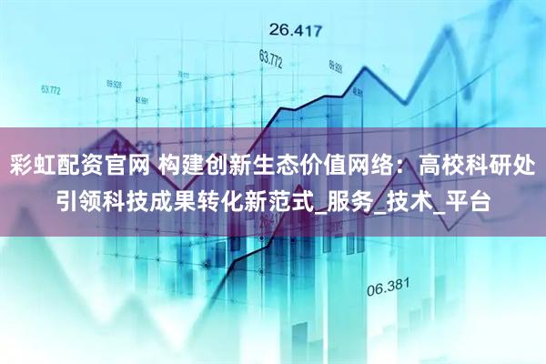 彩虹配资官网 构建创新生态价值网络：高校科研处引领科技成果转化新范式_服务_技术_平台