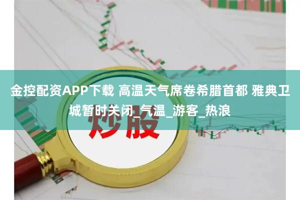 金控配资APP下载 高温天气席卷希腊首都 雅典卫城暂时关闭_气温_游客_热浪