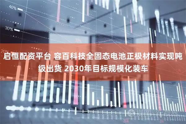 启恒配资平台 容百科技全固态电池正极材料实现吨级出货 2030年目标规模化装车