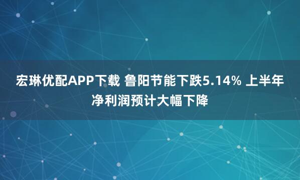宏琳优配APP下载 鲁阳节能下跌5.14% 上半年净利润预计大幅下降