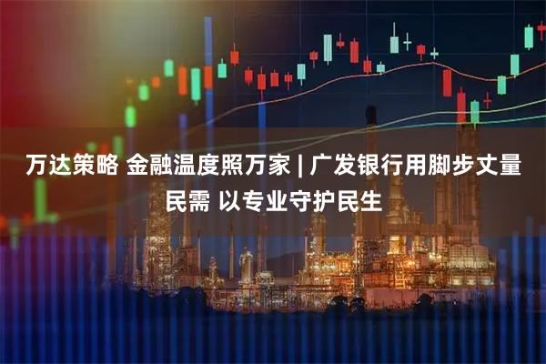 万达策略 金融温度照万家 | 广发银行用脚步丈量民需 以专业守护民生