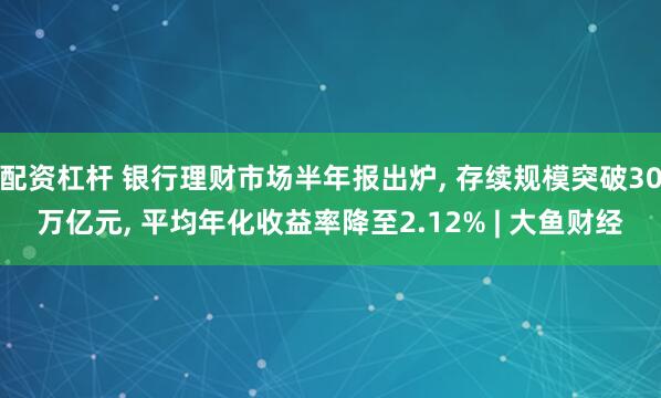 配资杠杆 银行理财市场半年报出炉, 存续规模突破30万亿元, 平均年化收益率降至2.12% | 大鱼财经