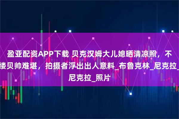 盈亚配资APP下载 贝克汉姆大儿媳晒清凉照，不着寸缕贝帅难堪，拍摄者浮出出人意料_布鲁克林_尼克拉_照片
