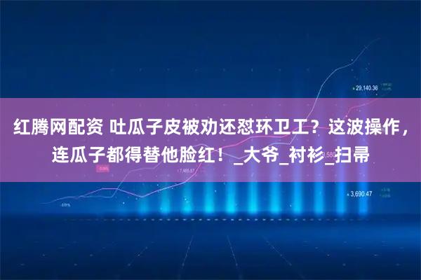 红腾网配资 吐瓜子皮被劝还怼环卫工？这波操作，连瓜子都得替他脸红！_大爷_衬衫_扫帚