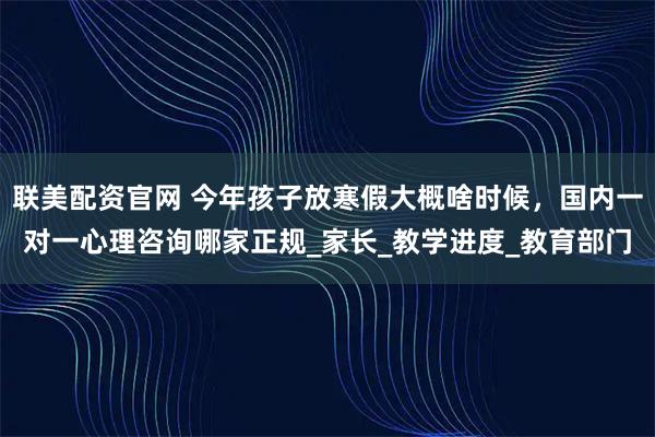 联美配资官网 今年孩子放寒假大概啥时候，国内一对一心理咨询哪家正规_家长_教学进度_教育部门