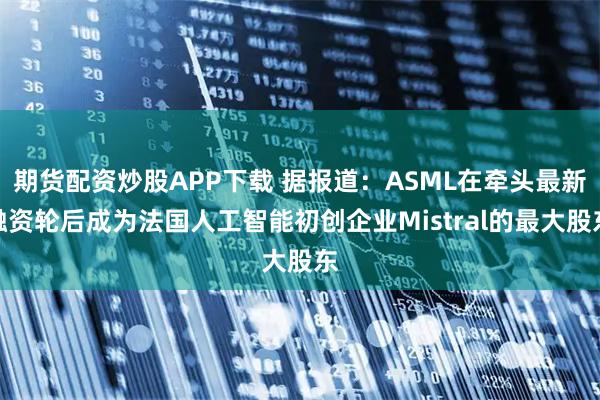 期货配资炒股APP下载 据报道：ASML在牵头最新融资轮后成为法国人工智能初创企业Mistral的最大股东