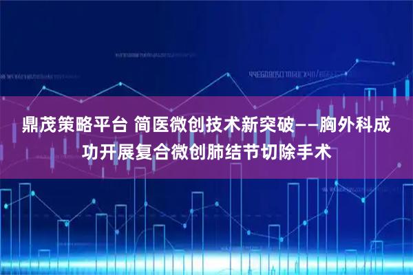 鼎茂策略平台 简医微创技术新突破——胸外科成功开展复合微创肺结节切除手术