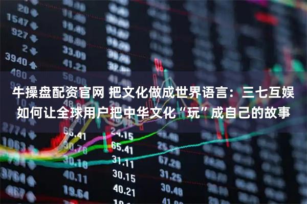 牛操盘配资官网 把文化做成世界语言：三七互娱如何让全球用户把中华文化“玩”成自己的故事