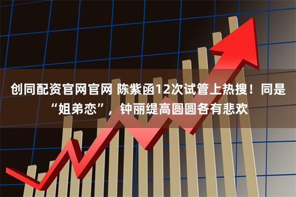 创同配资官网官网 陈紫函12次试管上热搜！同是“姐弟恋”，钟丽缇高圆圆各有悲欢
