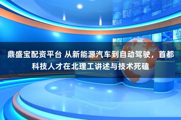 鼎盛宝配资平台 从新能源汽车到自动驾驶，首都科技人才在北理工讲述与技术死磕