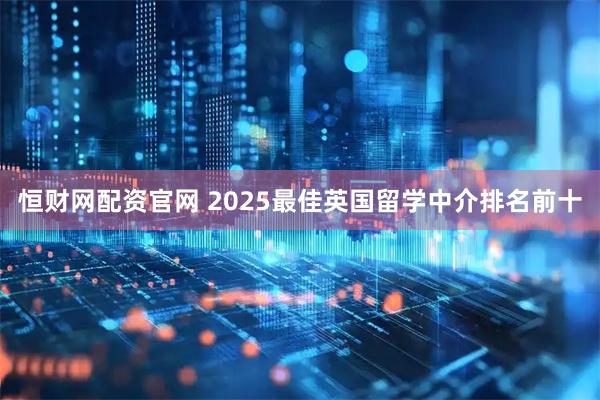 恒财网配资官网 2025最佳英国留学中介排名前十