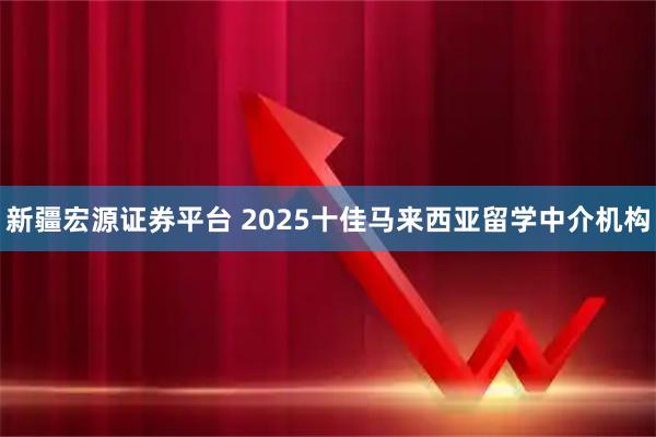 新疆宏源证券平台 2025十佳马来西亚留学中介机构