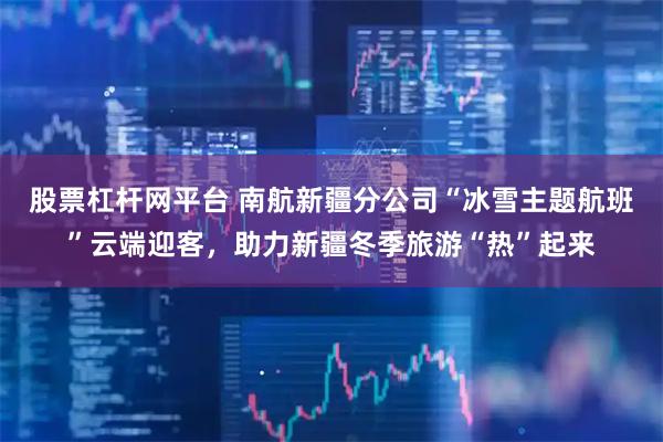 股票杠杆网平台 南航新疆分公司“冰雪主题航班”云端迎客，助力新疆冬季旅游“热”起来