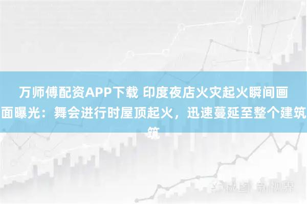 万师傅配资APP下载 印度夜店火灾起火瞬间画面曝光：舞会进行时屋顶起火，迅速蔓延至整个建筑