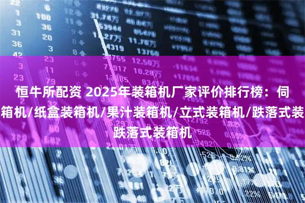 恒牛所配资 2025年装箱机厂家评价排行榜：伺服装箱机/纸盒装箱机/果汁装箱机/立式装箱机/跌落式装箱机