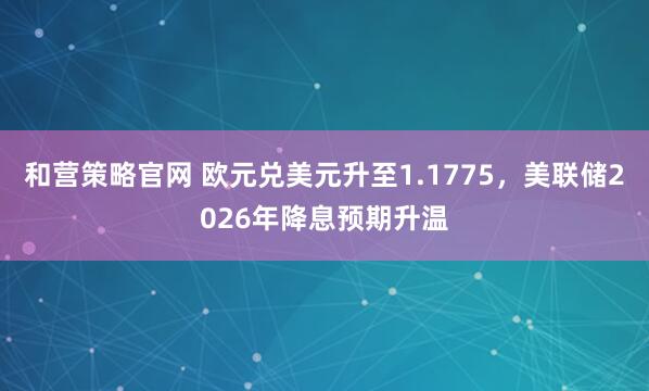 和营策略官网 欧元兑美元升至1.1775，美联储2026年降息预期升温