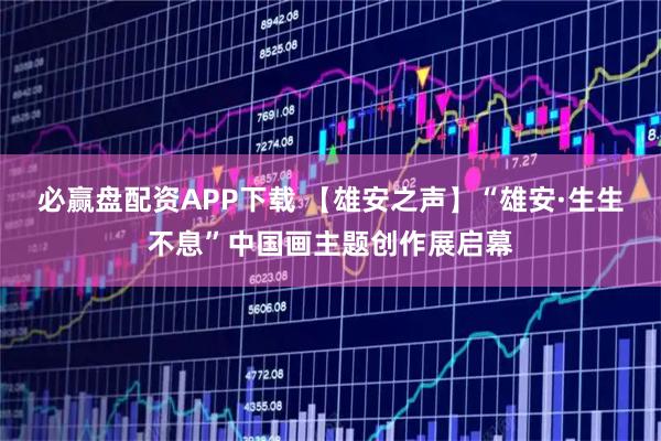 必赢盘配资APP下载 【雄安之声】“雄安·生生不息”中国画主题创作展启幕