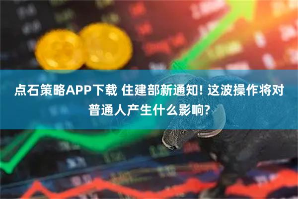 点石策略APP下载 住建部新通知! 这波操作将对普通人产生什么影响?