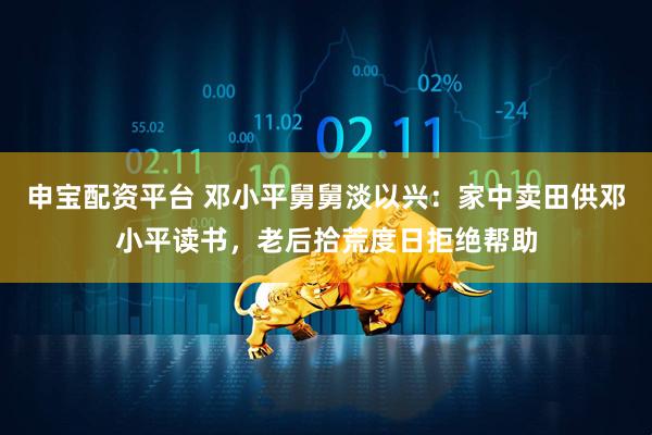 申宝配资平台 邓小平舅舅淡以兴：家中卖田供邓小平读书，老后拾荒度日拒绝帮助