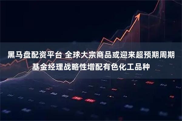 黑马盘配资平台 全球大宗商品或迎来超预期周期基金经理战略性增配有色化工品种