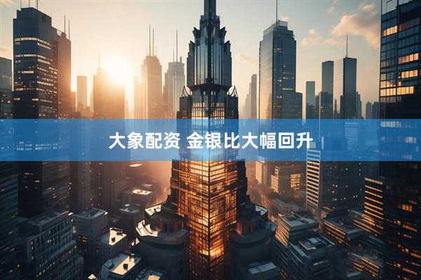 大象配资 金银比大幅回升