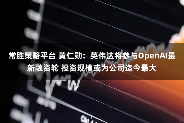 常胜策略平台 黄仁勋：英伟达将参与OpenAI最新融资轮 投资规模或为公司迄今最大