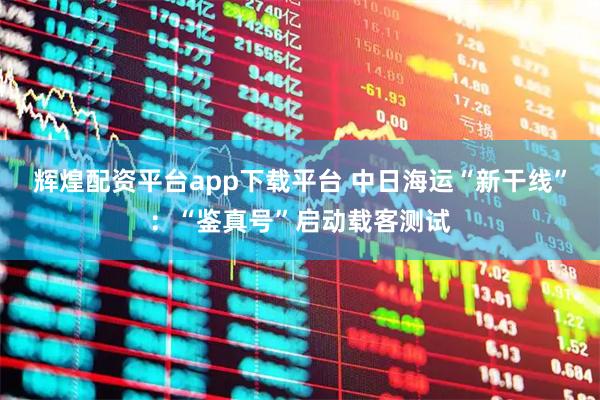 辉煌配资平台app下载平台 中日海运“新干线”：“鉴真号”启动载客测试