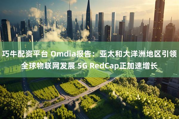 巧牛配资平台 Omdia报告：亚太和大洋洲地区引领全球物联网发展 5G RedCap正加速增长