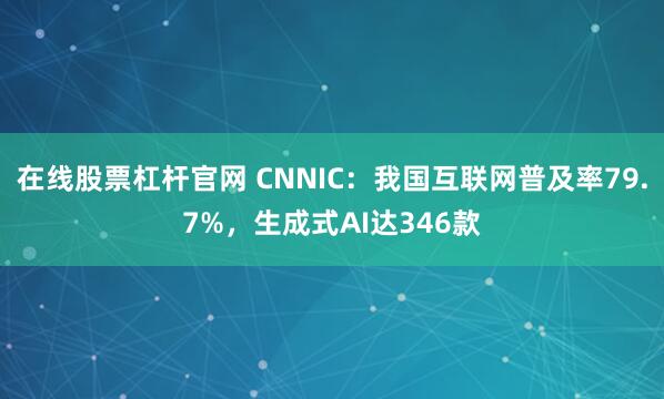 在线股票杠杆官网 CNNIC:我国互联网普及率79.7%,生成式AI达346款