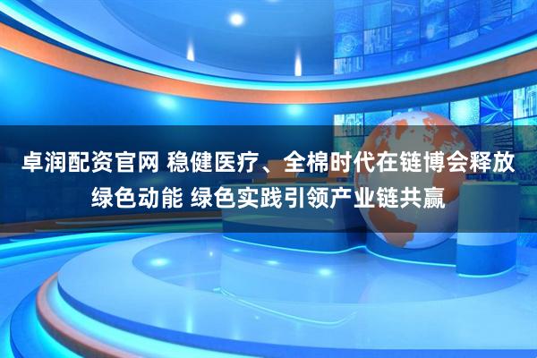 卓润配资官网 稳健医疗、全棉时代在链博会释放绿色动能 绿色实践引领产业链共赢