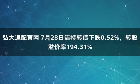 弘大速配官网 7月28日洁特转债下跌0.52%,转股溢价率194.31%