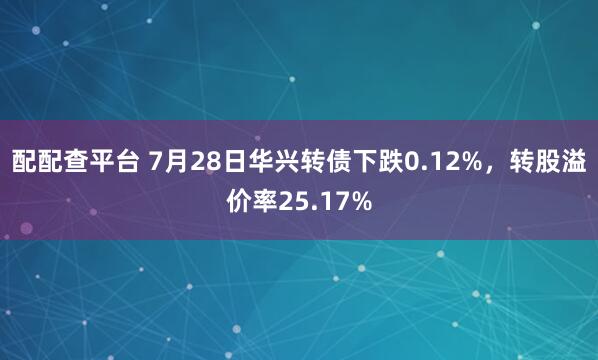 配配查平台 7月28日华兴转债下跌0.12%,转股溢价率25.17%