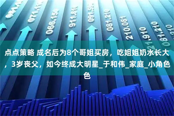 点点策略 成名后为8个哥姐买房,吃姐姐奶水长大,3岁丧父,如今终成大明星_于和伟_家庭_小角色