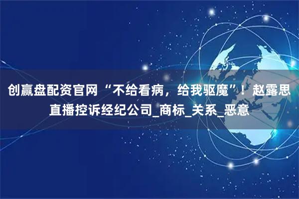 创赢盘配资官网 “不给看病,给我驱魔”!赵露思直播控诉经纪公司_商标_关系_恶意