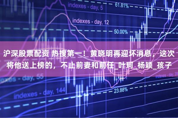 沪深股票配资 热搜第一！黄晓明再迎坏消息，这次将他送上榜的，不止前妻和前任_叶珂_杨颖_孩子
