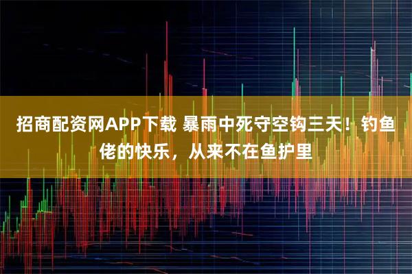 招商配资网APP下载 暴雨中死守空钩三天！钓鱼佬的快乐，从来不在鱼护里