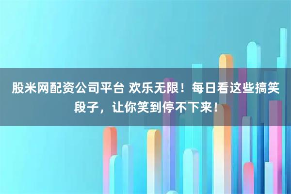 股米网配资公司平台 欢乐无限!每日看这些搞笑段子,让你笑到停不下来!