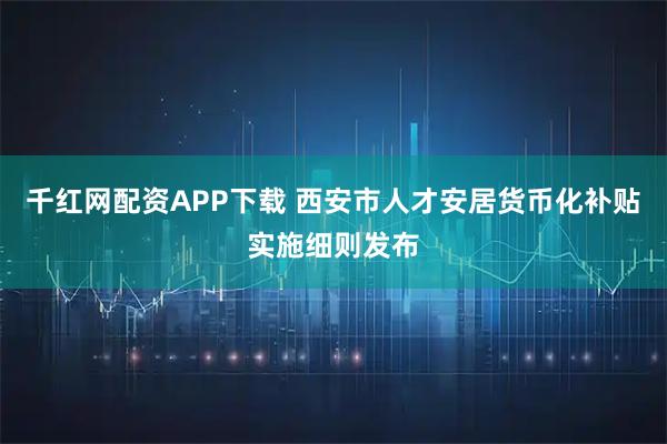 千红网配资APP下载 西安市人才安居货币化补贴实施细则发布