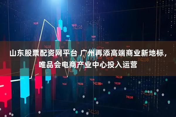 山东股票配资网平台 广州再添高端商业新地标，唯品会电商产业中心投入运营