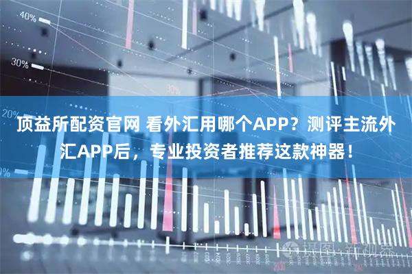 顶益所配资官网 看外汇用哪个APP?测评主流外汇APP后,专业投资者推荐这款神器!