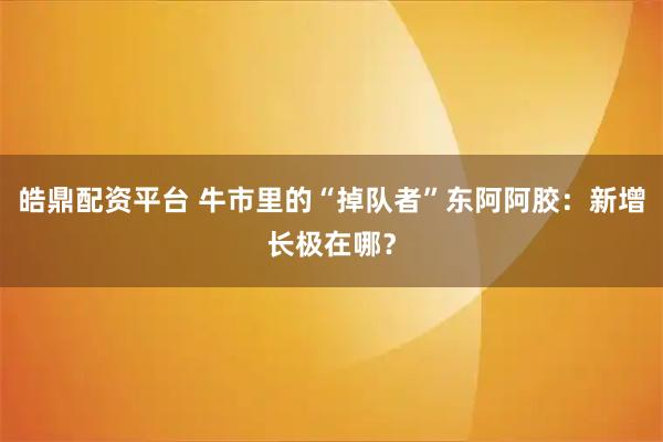 皓鼎配资平台 牛市里的“掉队者”东阿阿胶:新增长极在哪?