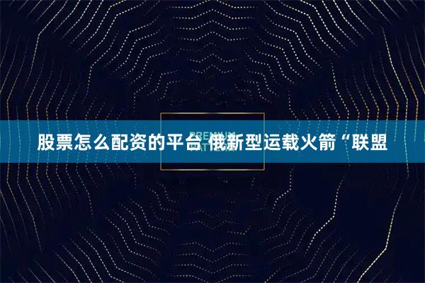 股票怎么配资的平台 俄新型运载火箭“联盟
